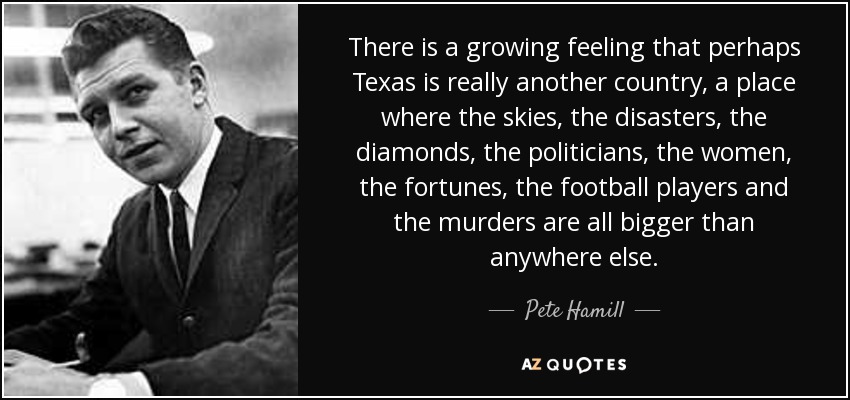 There is a growing feeling that perhaps Texas is really another country, a place where the skies, the disasters, the diamonds, the politicians, the women, the fortunes, the football players and the murders are all bigger than anywhere else. - Pete Hamill