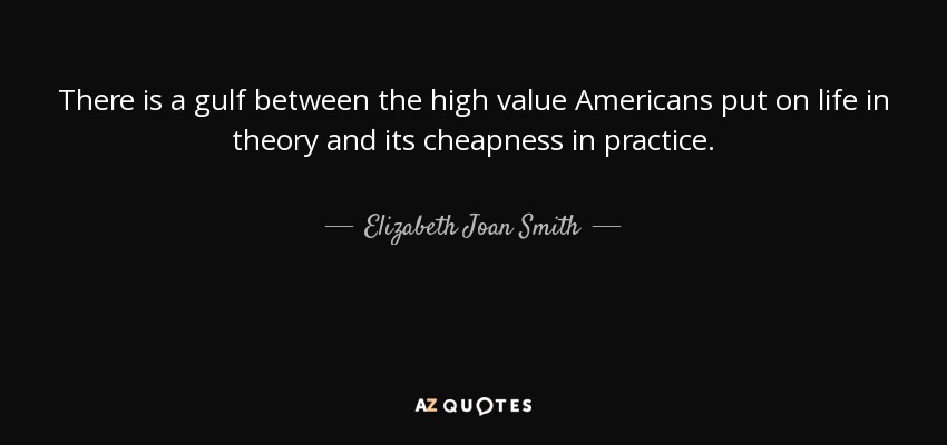 There is a gulf between the high value Americans put on life in theory and its cheapness in practice. - Elizabeth Joan Smith