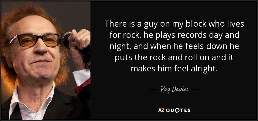 There is a guy on my block who lives for rock, he plays records day and night, and when he feels down he puts the rock and roll on and it makes him feel alright. - Ray Davies