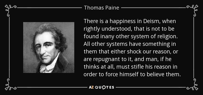 There is a happiness in Deism, when rightly understood, that is not to be found inany other system of religion. All other systems have something in them that either shock our reason, or are repugnant to it, and man, if he thinks at all, must stifle his reason in order to force himself to believe them. - Thomas Paine
