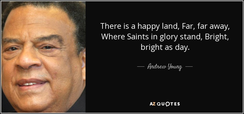 There is a happy land, Far, far away, Where Saints in glory stand, Bright, bright as day. - Andrew Young