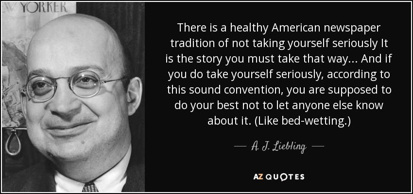There is a healthy American newspaper tradition of not taking yourself seriously It is the story you must take that way... And if you do take yourself seriously, according to this sound convention, you are supposed to do your best not to let anyone else know about it. (Like bed-wetting.) - A. J. Liebling