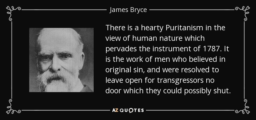 There is a hearty Puritanism in the view of human nature which pervades the instrument of 1787. It is the work of men who believed in original sin, and were resolved to leave open for transgressors no door which they could possibly shut. - James Bryce