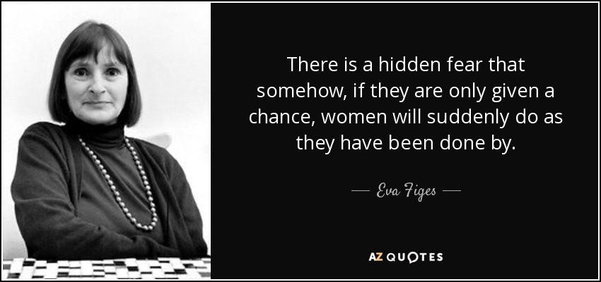 There is a hidden fear that somehow, if they are only given a chance, women will suddenly do as they have been done by. - Eva Figes