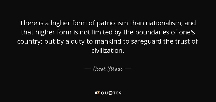 There is a higher form of patriotism than nationalism, and that higher form is not limited by the boundaries of one's country; but by a duty to mankind to safeguard the trust of civilization. - Oscar Straus