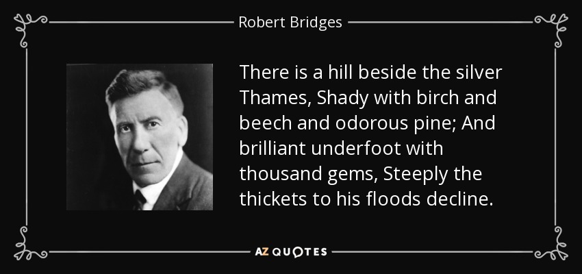 There is a hill beside the silver Thames, Shady with birch and beech and odorous pine; And brilliant underfoot with thousand gems, Steeply the thickets to his floods decline. - Robert Bridges