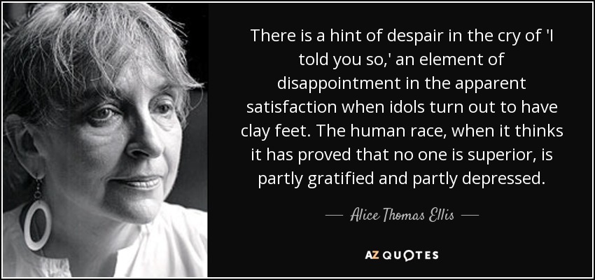 There is a hint of despair in the cry of 'I told you so,' an element of disappointment in the apparent satisfaction when idols turn out to have clay feet. The human race, when it thinks it has proved that no one is superior, is partly gratified and partly depressed. - Alice Thomas Ellis