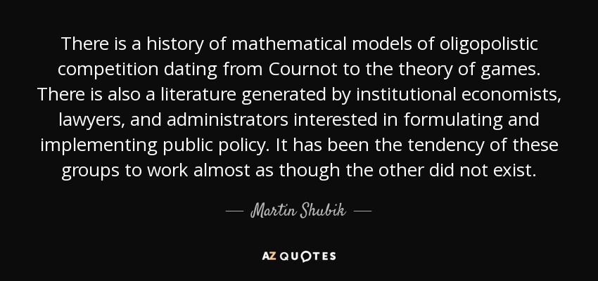 There is a history of mathematical models of oligopolistic competition dating from Cournot to the theory of games. There is also a literature generated by institutional economists, lawyers, and administrators interested in formulating and implementing public policy. It has been the tendency of these groups to work almost as though the other did not exist. - Martin Shubik
