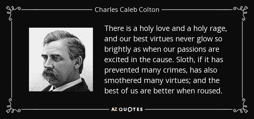 There is a holy love and a holy rage, and our best virtues never glow so brightly as when our passions are excited in the cause. Sloth, if it has prevented many crimes, has also smothered many virtues; and the best of us are better when roused. - Charles Caleb Colton