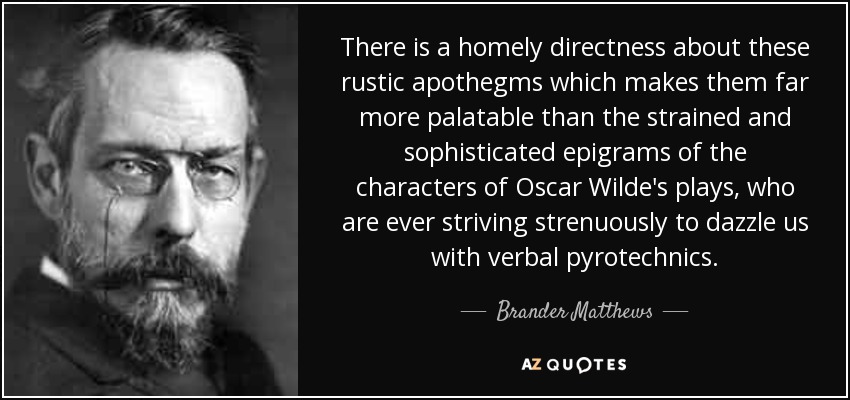 There is a homely directness about these rustic apothegms which makes them far more palatable than the strained and sophisticated epigrams of the characters of Oscar Wilde's plays, who are ever striving strenuously to dazzle us with verbal pyrotechnics. - Brander Matthews