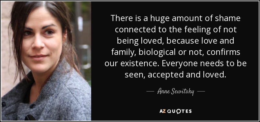 There is a huge amount of shame connected to the feeling of not being loved, because love and family, biological or not, confirms our existence. Everyone needs to be seen, accepted and loved. - Anne Sewitsky