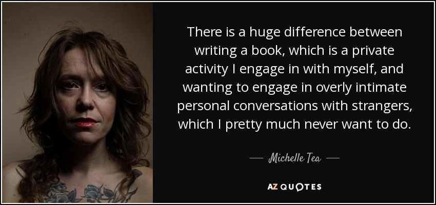 There is a huge difference between writing a book, which is a private activity I engage in with myself, and wanting to engage in overly intimate personal conversations with strangers, which I pretty much never want to do. - Michelle Tea