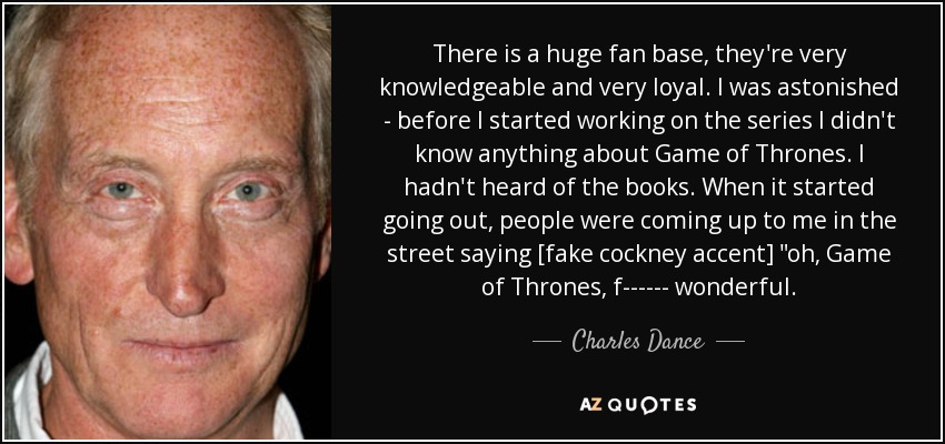 There is a huge fan base, they're very knowledgeable and very loyal. I was astonished - before I started working on the series I didn't know anything about Game of Thrones. I hadn't heard of the books. When it started going out, people were coming up to me in the street saying [fake cockney accent] 