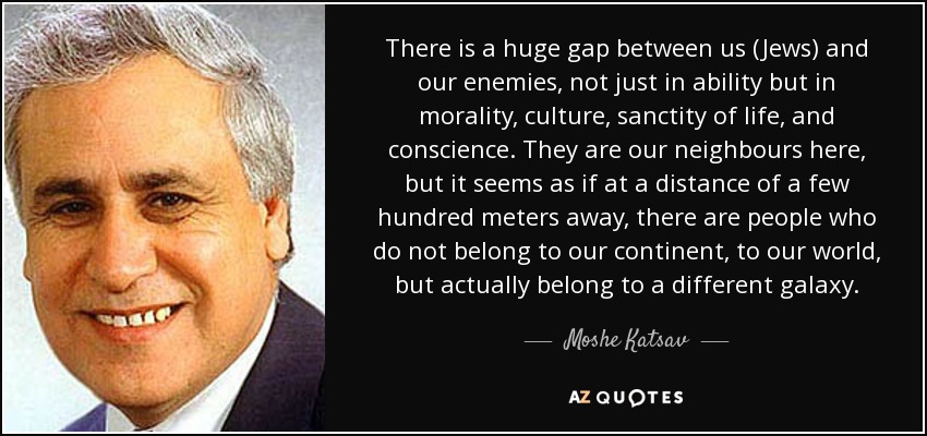 There is a huge gap between us (Jews) and our enemies, not just in ability but in morality, culture, sanctity of life, and conscience. They are our neighbours here, but it seems as if at a distance of a few hundred meters away, there are people who do not belong to our continent, to our world, but actually belong to a different galaxy. - Moshe Katsav