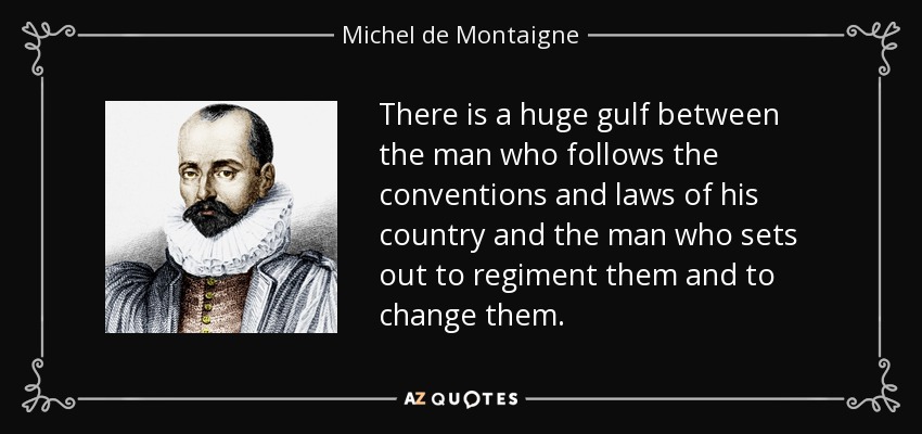 There is a huge gulf between the man who follows the conventions and laws of his country and the man who sets out to regiment them and to change them. - Michel de Montaigne