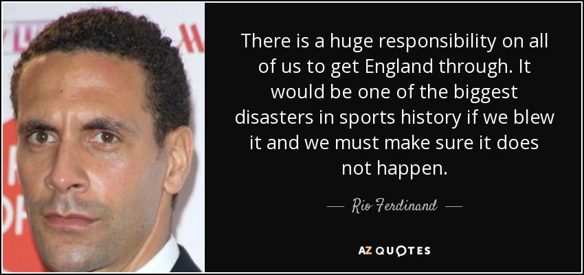 There is a huge responsibility on all of us to get England through. It would be one of the biggest disasters in sports history if we blew it and we must make sure it does not happen. - Rio Ferdinand