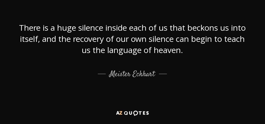There is a huge silence inside each of us that beckons us into itself, and the recovery of our own silence can begin to teach us the language of heaven. - Meister Eckhart