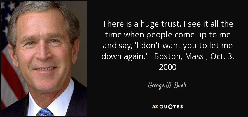 There is a huge trust. I see it all the time when people come up to me and say, 'I don't want you to let me down again.' - Boston, Mass., Oct. 3, 2000 - George W. Bush