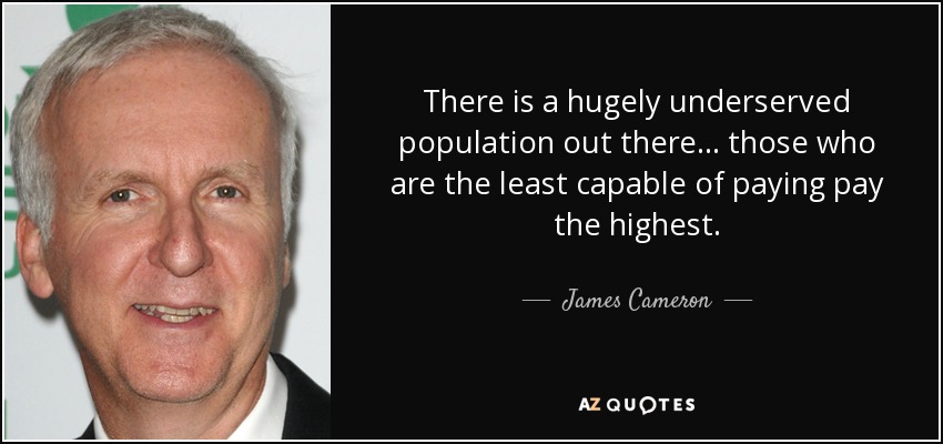 There is a hugely underserved population out there... those who are the least capable of paying pay the highest. - James Cameron