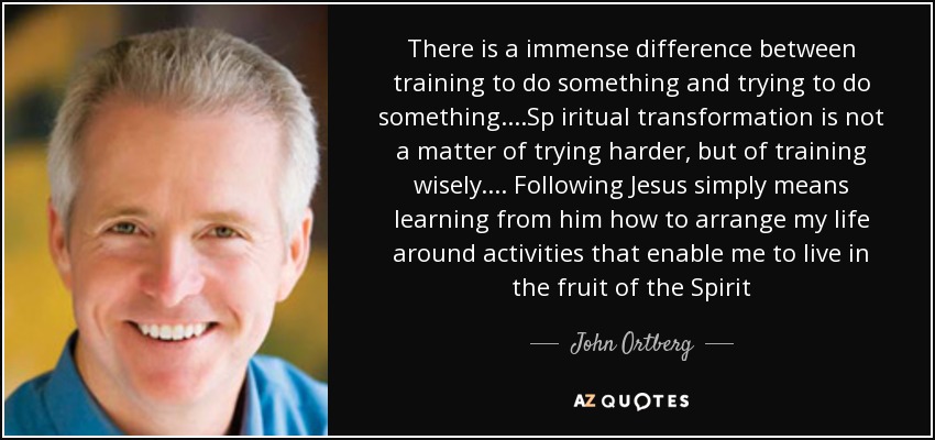 There is a immense difference between training to do something and trying to do something....Sp iritual transformation is not a matter of trying harder, but of training wisely.... Following Jesus simply means learning from him how to arrange my life around activities that enable me to live in the fruit of the Spirit - John Ortberg