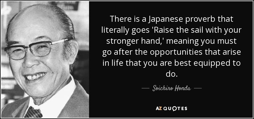 There is a Japanese proverb that literally goes 'Raise the sail with your stronger hand,' meaning you must go after the opportunities that arise in life that you are best equipped to do. - Soichiro Honda