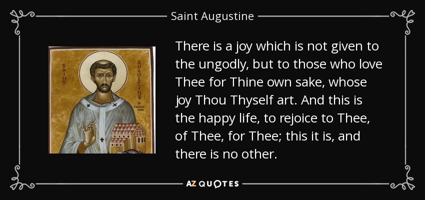 There is a joy which is not given to the ungodly, but to those who love Thee for Thine own sake, whose joy Thou Thyself art. And this is the happy life, to rejoice to Thee, of Thee, for Thee; this it is, and there is no other. - Saint Augustine