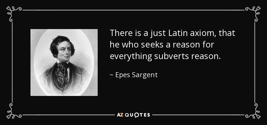 There is a just Latin axiom, that he who seeks a reason for everything subverts reason. - Epes Sargent
