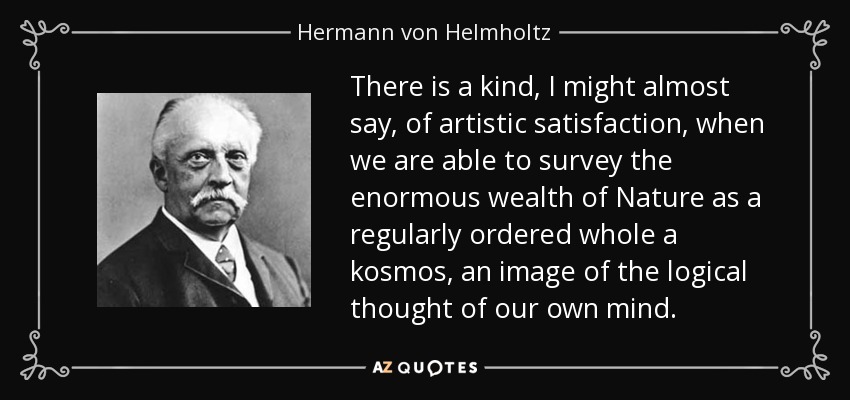 There is a kind, I might almost say, of artistic satisfaction, when we are able to survey the enormous wealth of Nature as a regularly ordered whole a kosmos, an image of the logical thought of our own mind. - Hermann von Helmholtz