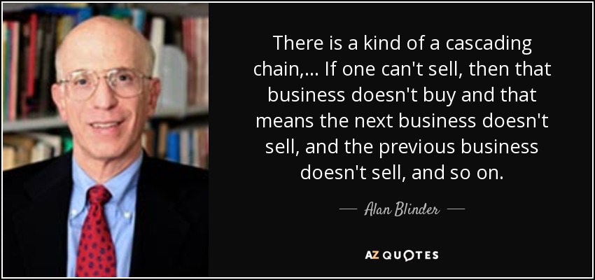 There is a kind of a cascading chain, ... If one can't sell, then that business doesn't buy and that means the next business doesn't sell, and the previous business doesn't sell, and so on. - Alan Blinder