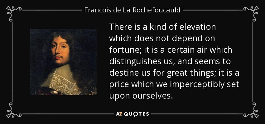 There is a kind of elevation which does not depend on fortune; it is a certain air which distinguishes us, and seems to destine us for great things; it is a price which we imperceptibly set upon ourselves. - Francois de La Rochefoucauld
