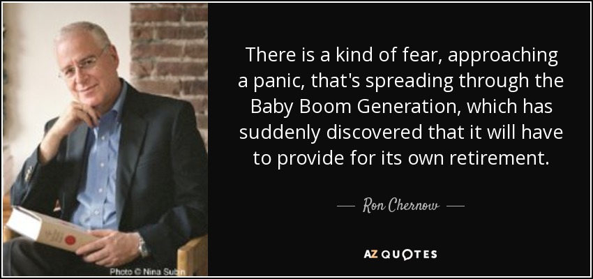 There is a kind of fear, approaching a panic, that's spreading through the Baby Boom Generation, which has suddenly discovered that it will have to provide for its own retirement. - Ron Chernow