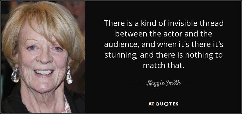 There is a kind of invisible thread between the actor and the audience, and when it's there it's stunning, and there is nothing to match that. - Maggie Smith