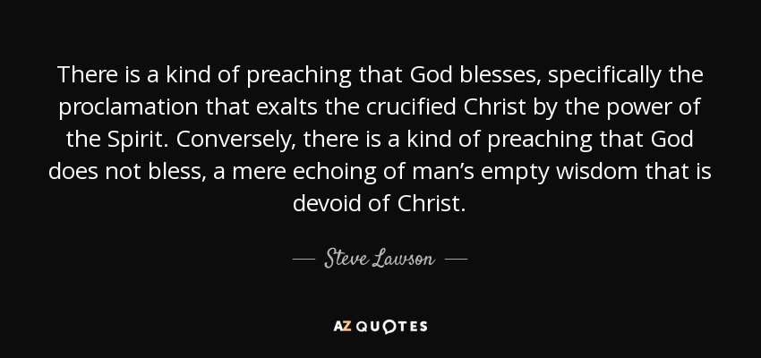 There is a kind of preaching that God blesses, specifically the proclamation that exalts the crucified Christ by the power of the Spirit. Conversely, there is a kind of preaching that God does not bless, a mere echoing of man’s empty wisdom that is devoid of Christ. - Steve Lawson