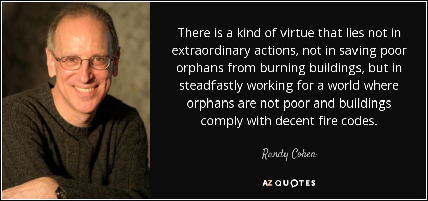 There is a kind of virtue that lies not in extraordinary actions, not in saving poor orphans from burning buildings, but in steadfastly working for a world where orphans are not poor and buildings comply with decent fire codes. - Randy Cohen