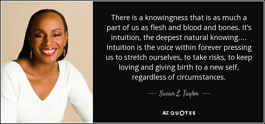 There is a knowingness that is as much a part of us as flesh and blood and bones. It's intuition, the deepest natural knowing. ... Intuition is the voice within forever pressing us to stretch ourselves, to take risks, to keep loving and giving birth to a new self, regardless of circumstances. - Susan L. Taylor