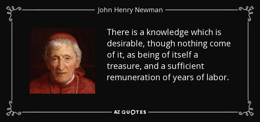There is a knowledge which is desirable, though nothing come of it, as being of itself a treasure, and a sufficient remuneration of years of labor. - John Henry Newman