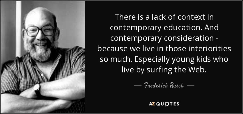 There is a lack of context in contemporary education. And contemporary consideration - because we live in those interiorities so much. Especially young kids who live by surfing the Web. - Frederick Busch