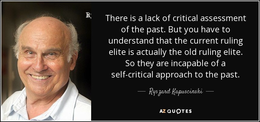 There is a lack of critical assessment of the past. But you have to understand that the current ruling elite is actually the old ruling elite. So they are incapable of a self-critical approach to the past. - Ryszard Kapuscinski