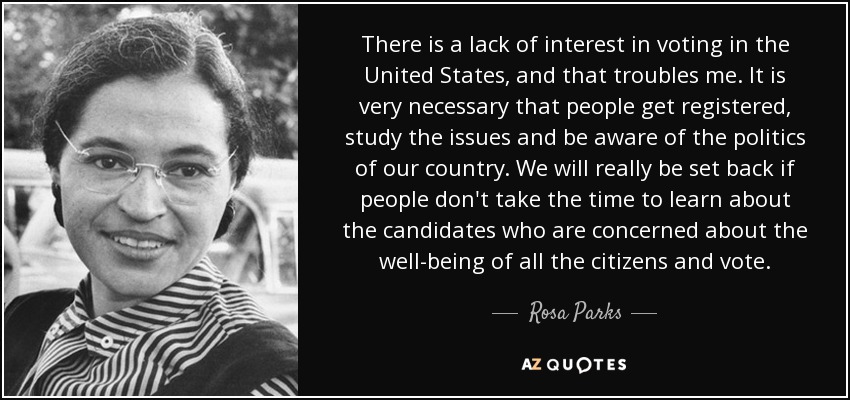 There is a lack of interest in voting in the United States, and that troubles me. It is very necessary that people get registered, study the issues and be aware of the politics of our country. We will really be set back if people don't take the time to learn about the candidates who are concerned about the well-being of all the citizens and vote. - Rosa Parks