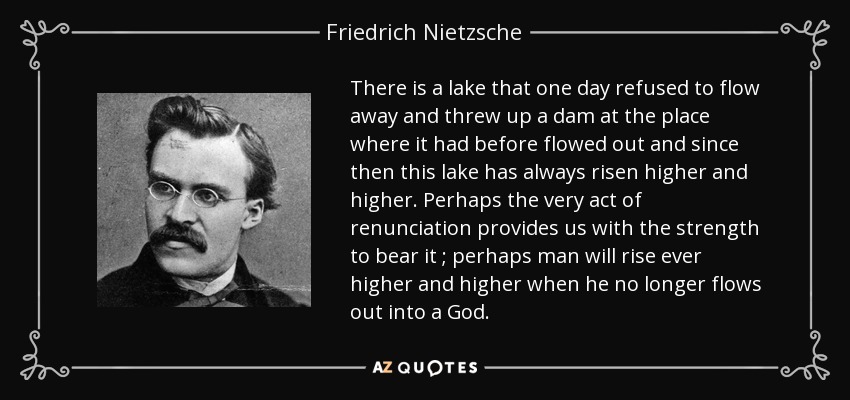 There is a lake that one day refused to flow away and threw up a dam at the place where it had before flowed out and since then this lake has always risen higher and higher. Perhaps the very act of renunciation provides us with the strength to bear it ; perhaps man will rise ever higher and higher when he no longer flows out into a God. - Friedrich Nietzsche