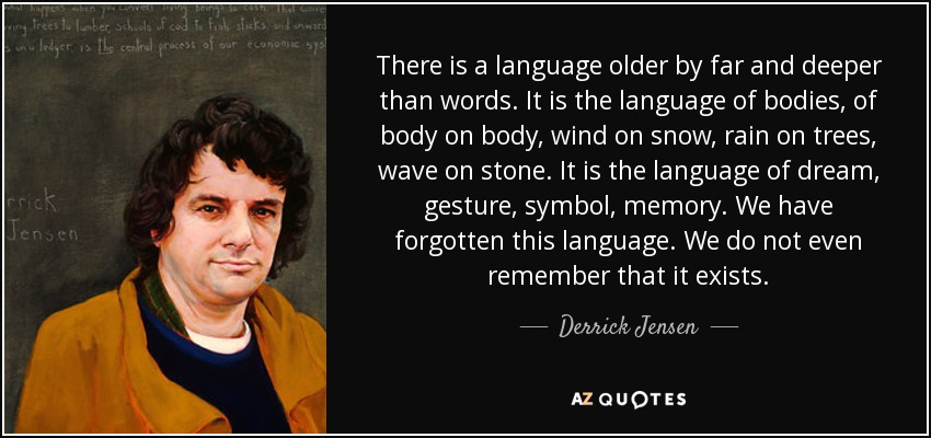 There is a language older by far and deeper than words. It is the language of bodies, of body on body, wind on snow, rain on trees, wave on stone. It is the language of dream, gesture, symbol, memory. We have forgotten this language. We do not even remember that it exists. - Derrick Jensen