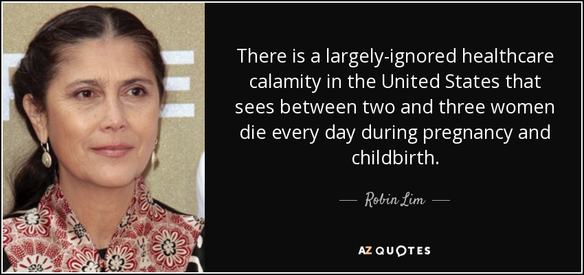There is a largely-ignored healthcare calamity in the United States that sees between two and three women die every day during pregnancy and childbirth. - Robin Lim