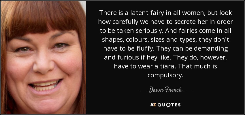 There is a latent fairy in all women, but look how carefully we have to secrete her in order to be taken seriously. And fairies come in all shapes, colours, sizes and types, they don't have to be fluffy. They can be demanding and furious if hey like. They do, however, have to wear a tiara. That much is compulsory. - Dawn French