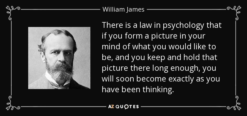 There is a law in psychology that if you form a picture in your mind of what you would like to be, and you keep and hold that picture there long enough, you will soon become exactly as you have been thinking. - William James