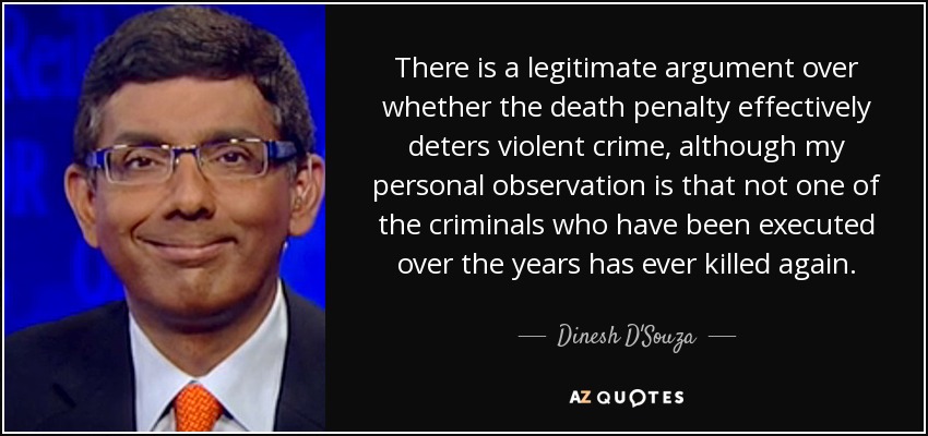 There is a legitimate argument over whether the death penalty effectively deters violent crime, although my personal observation is that not one of the criminals who have been executed over the years has ever killed again. - Dinesh D'Souza