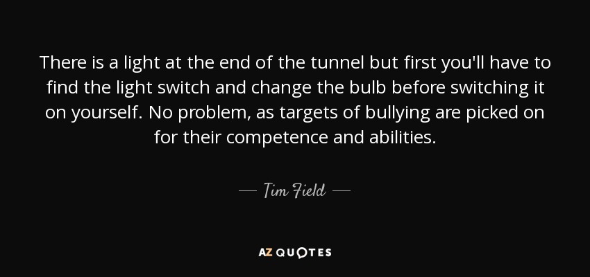 There is a light at the end of the tunnel but first you'll have to find the light switch and change the bulb before switching it on yourself. No problem, as targets of bullying are picked on for their competence and abilities. - Tim Field