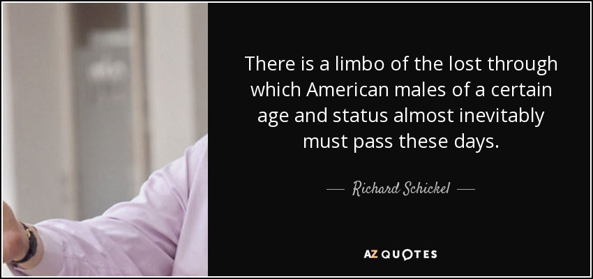 There is a limbo of the lost through which American males of a certain age and status almost inevitably must pass these days. - Richard Schickel
