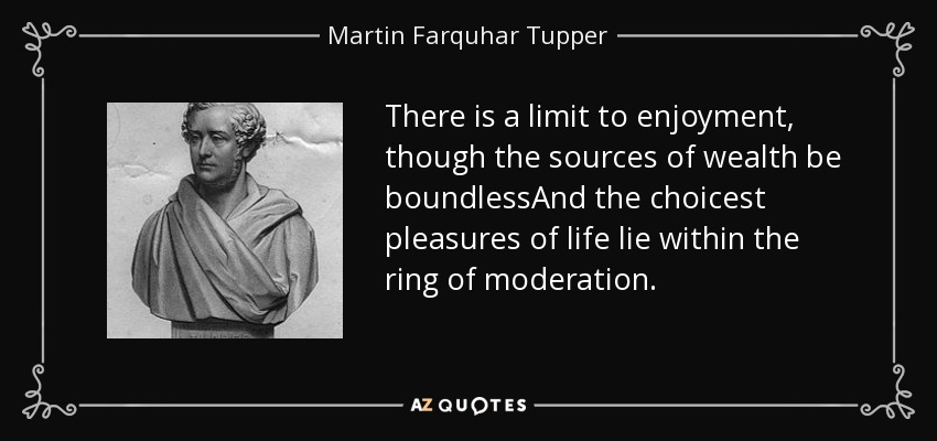 There is a limit to enjoyment, though the sources of wealth be boundlessAnd the choicest pleasures of life lie within the ring of moderation. - Martin Farquhar Tupper