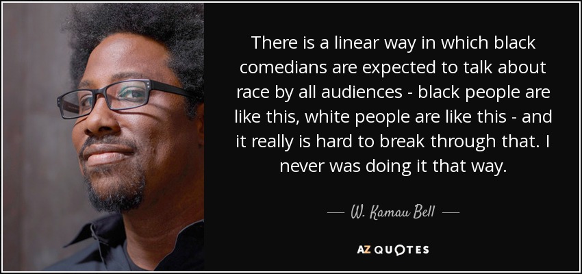There is a linear way in which black comedians are expected to talk about race by all audiences - black people are like this, white people are like this - and it really is hard to break through that. I never was doing it that way. - W. Kamau Bell
