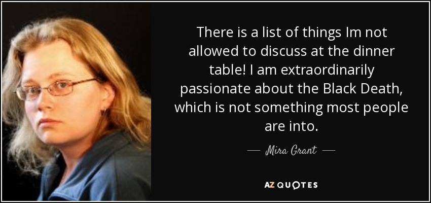 There is a list of things Im not allowed to discuss at the dinner table! I am extraordinarily passionate about the Black Death, which is not something most people are into. - Mira Grant